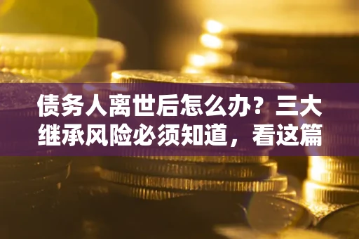 武汉债务人离世后怎么办？三大继承风险必须知道，看这篇就够了